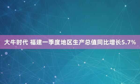 大牛时代 福建一季度地区生产总值同比增长5.7%