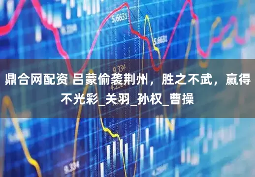 鼎合网配资 吕蒙偷袭荆州，胜之不武，赢得不光彩_关羽_孙权_曹操