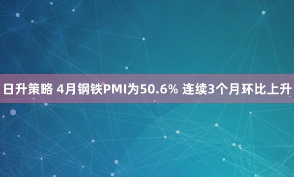 日升策略 4月钢铁PMI为50.6% 连续3个月环比上升
