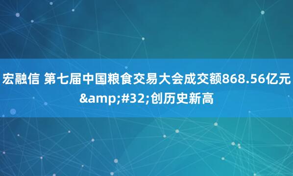 宏融信 第七届中国粮食交易大会成交额868.56亿元 创历史新高