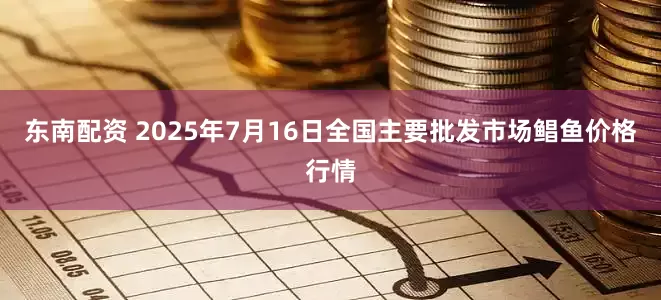 东南配资 2025年7月16日全国主要批发市场鲳鱼价格行情