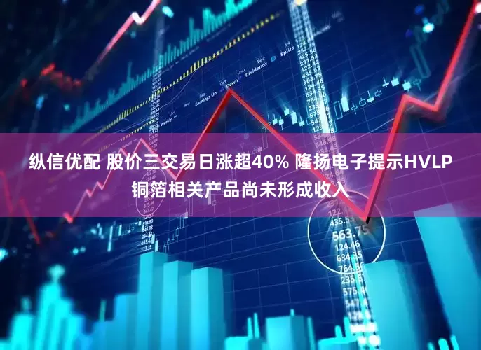纵信优配 股价三交易日涨超40% 隆扬电子提示HVLP铜箔相关产品尚未形成收入