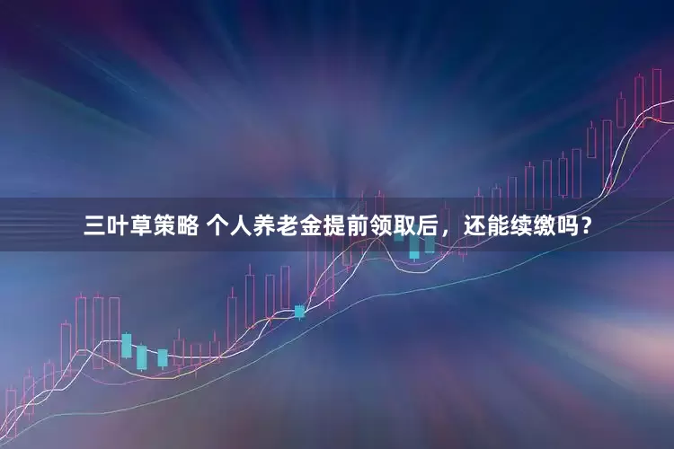 三叶草策略 个人养老金提前领取后，还能续缴吗？