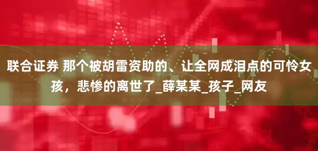 联合证券 那个被胡雷资助的、让全网成泪点的可怜女孩，悲惨的离世了_薛某某_孩子_网友