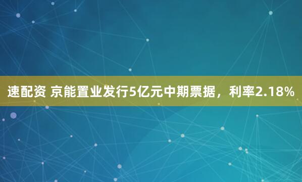 速配资 京能置业发行5亿元中期票据，利率2.18%