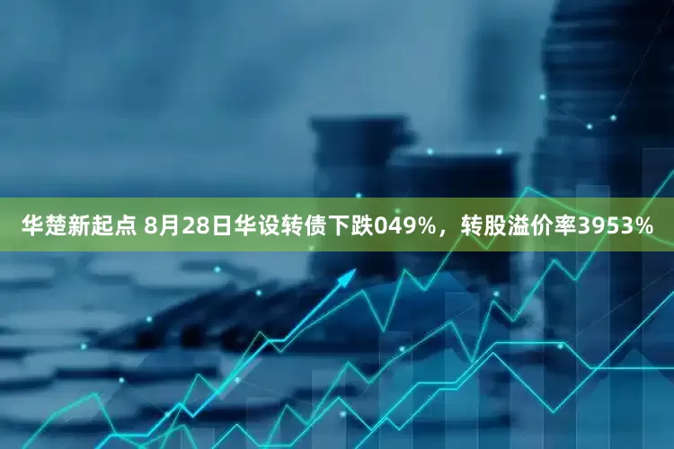 华楚新起点 8月28日华设转债下跌049%，转股溢价率3953%