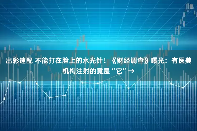 出彩速配 不能打在脸上的水光针！《财经调查》曝光：有医美机构注射的竟是“它”→