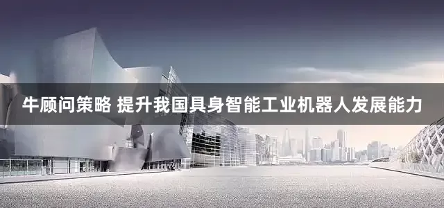 牛顾问策略 提升我国具身智能工业机器人发展能力