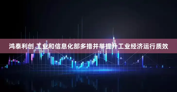 鸿泰利创 工业和信息化部多措并举提升工业经济运行质效