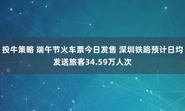 投牛策略 端午节火车票今日发售 深圳铁路预计日均发送旅客34.59万人次