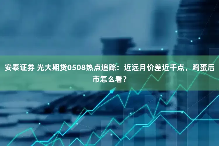 安泰证券 光大期货0508热点追踪：近远月价差近千点，鸡蛋后市怎么看？